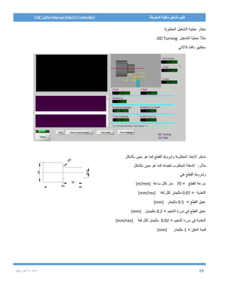 / ‫م‬ ‫إعداد‬‫توفيق‬ ‫أمير‬ 19
CNCLatheManual(Mach3Controller) ‫المخرطة‬ ‫ماكينة‬ ‫تشغيل‬ ‫كتيب‬
‫المطلوبة‬ ‫التشغيل‬ ‫عملية‬ ‫نختار‬
‫التشغيل‬ ‫عملية‬ ً‫ال‬‫مث‬OD Turning
‫كاالتي‬ ‫نافذة‬ ‫ستظهر‬
‫بالشكل‬ ‫مبين‬ ‫هو‬ ‫كما‬ ‫القطع‬ ‫وشروط‬ ‫المطلوبة‬ ‫االبعاد‬ ‫ندخل‬
: ‫مثال‬‫بالشكل‬ ‫مبين‬ ‫هو‬ ‫كما‬ ‫تنفيذها‬ ‫المطلوب‬ ‫الشغلة‬
‫هي‬ ‫القطع‬ ‫وشروط‬
‫القطع‬ ‫سرعة‬=70‫ساعة‬ ‫لكل‬ ‫متر‬[m/min]
= ‫التغذية‬0.07‫لفة‬ ‫لكل‬ ‫ملليمتر‬[mm/rev]
= ‫القطع‬ ‫عمق‬0.5‫ملليمتر‬[mm]
= ‫التنعيم‬ ‫دورة‬ ‫في‬ ‫القطع‬ ‫عمق‬0.2‫ملليميتر‬[mm]
= ‫التنعيم‬ ‫دورة‬ ‫في‬ ‫التغذية‬0.02‫ملليمتر‬‫لفة‬ ‫لكل‬[mm/rev]
= ‫العتق‬ ‫قمية‬1‫ملليمتر‬[mm]
 