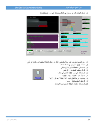 / ‫م‬ ‫إعداد‬‫توفيق‬ ‫أمير‬ 20
CNCLatheManual(Mach3Controller) ‫المخرطة‬ ‫ماكينة‬ ‫تشغيل‬ ‫كتيب‬
1.‫زر‬ ‫على‬ ‫ونضغط‬ ‫الشكل‬ ‫في‬ ‫موضح‬ ‫هو‬ ‫كما‬ ‫البيانات‬ ‫ندخل‬Post Code
2.‫البرنامج‬ ‫كتابة‬ ‫دون‬ ‫المطلوبة‬ ‫الشغلة‬ ‫وشكل‬ ‫االكواد‬ ‫ظهور‬ ‫سنالحظ‬ ‫الزر‬ ‫هئ‬ ‫على‬ ‫الضغط‬ ‫عند‬
3.‫نضغط‬Exit‫الصفحة‬ ‫هذه‬ ‫من‬ ‫للخروج‬
4.‫االوتوماتيكي‬ ‫التشغيل‬ ‫صفحة‬ ‫الى‬ ‫نذهب‬
5.‫البرنامج‬ ‫دورة‬ ‫تشغيل‬ ‫صفحة‬ ‫الى‬ ‫ثم‬
6.‫زر‬ ‫على‬ ‫نضغط‬ ‫ثم‬Edit‫الملف‬ ‫في‬ ‫للتعديل‬
7.‫كود‬ ‫نستبدل‬“G94”‫بكود‬“G95”
8.‫بكود‬ ‫القطع‬ ‫سرعة‬ ‫ونضيف‬“G84 S70”‫كود‬ ‫بعد‬“M3”
9.‫ونختار‬ ‫الملف‬ ‫نغلق‬ ‫ثم‬save
10.‫نضغط‬ ‫ثم‬Start cycle‫البرنامج‬ ‫دورة‬ ‫لتشغيل‬
 