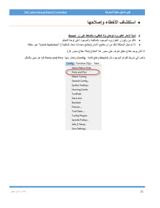 / ‫م‬ ‫إعداد‬‫توفيق‬ ‫أمير‬ 21
CNCLatheManual(Mach3Controller) ‫المخرطة‬ ‫ماكينة‬ ‫تشغيل‬ ‫كتيب‬
‫وإصالحها‬ ‫األخطاء‬ ‫استكشاف‬
1.‫زر‬ ‫على‬ ‫بالضغط‬ ‫تنطفيء‬ ‫وال‬ ‫تومض‬ ‫الطورىء‬ ‫اشعار‬ ‫لمبة‬Reset
‫بالماكينة‬ ‫الموجود‬ ‫الطوارىء‬ ‫زر‬ ‫رفع‬ ‫من‬ ‫تأكد‬‫التحكم‬ ‫لوحة‬ ‫أعلى‬ ‫والموجود‬
) ‫الماكينة‬ ‫ابعاد‬ ‫محددات‬ ‫(مفاتيح‬ ‫االمان‬ ‫مفاتيح‬ ‫ان‬ ‫من‬ ‫تأكد‬ ‫المشكلة‬ ‫تحل‬ ‫لم‬ ‫اذا‬“Limit Switches”‫مغلقة‬ ‫غير‬
‫محور‬ ‫مفتاح‬ ‫(مثال‬ ‫المفتاح‬ ‫هذا‬ ‫محور‬ ‫على‬ ‫تعرف‬ ‫مغلق‬ ‫مفتاح‬ ‫يوجد‬ ‫كان‬ ‫اذا‬X)
‫بال‬ ‫الموجود‬ ‫القوائم‬ ‫شريط‬ ‫الي‬ ‫نذهب‬Mach3‫قائمة‬ ‫ونفتح‬Config.‫منها‬ ‫ونختار‬Ports and Pins‫بالشكل‬ ‫مبين‬ ‫هو‬ ‫كما‬
 