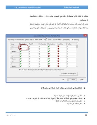 / ‫م‬ ‫إعداد‬‫توفيق‬ ‫أمير‬ 22
CNCLatheManual(Mach3Controller) ‫المخرطة‬ ‫ماكينة‬ ‫تشغيل‬ ‫كتيب‬
‫بجانب‬ ‫الموجودة‬ ‫صح‬ ‫علمة‬ ‫على‬ ‫نضغط‬ ‫التاالية‬ ‫النافذة‬ ‫لنا‬ ‫ستظهر‬X++‫و‬X--‫خطأ‬ ‫عالمة‬ ‫لتكون‬
‫نضغط‬ ‫ثم‬ok
‫االتجاه‬ ‫في‬ ‫الماكينة‬ ‫ونحرك‬ ‫اليدوي‬ ‫الوضع‬ ‫الى‬ ‫نذهب‬X‫االمان‬ ‫مفتاح‬ ‫يقتح‬ ‫الذي‬(Limit Switch)
‫اخرى‬ ‫مرة‬ ‫كان‬ ‫كما‬ ‫الضبط‬ ‫رجع‬ُ‫ن‬‫و‬ ‫أخرى‬ ‫مرة‬ ‫السابقة‬ ‫القائمة‬ ‫الي‬ ‫نذهب‬ ‫المفتاح‬ ‫فتح‬ ‫من‬ ‫التاكد‬ ‫بعد‬
2.) ‫مضبوطة‬ ‫غير‬ ‫الشغلة‬ ‫(ابعاد‬ ‫متوقعة‬ ‫غير‬ ‫اتجاهات‬ ‫في‬ ‫تتحرك‬ ‫العدة‬
‫تشغيلة‬ ‫المراد‬ ‫الصحيح‬ ‫البرنامج‬ ‫اختيار‬ ‫من‬ ‫تأكد‬
‫الرسمة‬ ‫(راجع‬ ‫خطأ‬ ‫انشاءه‬ ‫تم‬ ‫الشغلة‬ ‫برنامج‬ ‫ملف‬ ‫يكون‬ ‫قد‬–) ‫اخرى‬ ‫مرة‬ ‫البرنامج‬ ‫انشاء‬ ‫اعد‬
‫تشغيله‬ ‫واعد‬ ‫الشغلة‬ ‫برنامج‬ ‫تشغيل‬ ‫ملف‬ ‫اغلق‬
‫مضبوط‬ ‫غير‬ ‫الشغلة‬ ‫صفر‬
 