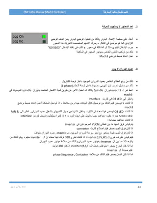 / ‫م‬ ‫إعداد‬‫توفيق‬ ‫أمير‬ 23
CNCLatheManual(Mach3Controller) ‫المخرطة‬ ‫ماكينة‬ ‫تشغيل‬ ‫كتيب‬
3.‫للحركة‬ ‫يستجيب‬ ‫ال‬ ‫المحاور‬ ‫احد‬
‫الوضع‬ ‫ايقاف‬ ‫ومن‬ ‫اليدوي‬ ‫الوضع‬ ‫تشغيل‬ ‫من‬ ‫وتأكد‬ ‫اليدوي‬ ‫اإلدخال‬ ‫صفحة‬ ‫على‬ ‫أدخل‬
‫الشكل‬ ‫في‬ ‫موضح‬ ‫هو‬ ‫كما‬ ‫التزايدي‬،‫المحور‬ ‫هذا‬ ‫لتحريك‬ ‫المخصصة‬ ‫االسهم‬ ‫وحرك‬
‫محور‬ ‫في‬ ‫المشكلة‬ ‫لو‬ ‫مثال‬ ‫اليدوي‬ ‫االدخال‬ ‫جرب‬x‫االدخال‬ ‫نافذة‬ ‫في‬ ‫اكتب‬“G0 X100”
‫بموتور‬ ‫الخاص‬ ‫القابس‬ ‫تركيب‬ ‫من‬ ‫تاكد‬‫الماكينة‬ ‫في‬ ‫المحور‬
‫لبرنامج‬ ‫ضبط‬ ‫اعادة‬ ‫عمل‬Mach3
4.‫يدور‬ ‫ال‬ ‫الدوران‬ ‫عمود‬
‫الكنترول‬ ‫لوحة‬ ‫داخل‬ ‫الموجود‬ ‫الدوران‬ ‫بعمود‬ ‫الخاص‬ ‫المفتاح‬ ‫رفع‬ ‫من‬ ‫تأكد‬
‫التحكم‬ ‫لوحة‬ ‫داخل‬ ‫مضبوط‬ ‫كهربي‬ ‫تيار‬ ‫مصدر‬ ‫دخول‬ ‫من‬ ‫تأكد‬(3-phase)
‫ل‬ ‫امر‬ ‫اعط‬mach3‫بدوران‬Spindle‫االمر‬ ‫اسقبل‬ ‫انه‬ ‫وتاكد‬‫بدوران‬ ‫الخاصة‬ ‫االشعار‬ ‫لمبة‬ ‫طريق‬ ‫عن‬spindle‫في‬ ‫الموجودة‬
mach3
‫و‬‫الي‬ ‫انظر‬O3 LED‫كارت‬ ‫في‬Interface
‫تومض‬ ‫ال‬ ‫كانت‬ ‫اذا‬‫برنامج‬ ‫ضبط‬ ‫اعادة‬ ‫أعمل‬ ‫المشكلة‬ ‫تحل‬ ‫لم‬ ‫اذا‬ ، ‫سالمتة‬ ‫ومن‬ ‫جيدا‬ ‫البيانات‬ ‫كابل‬ ‫توصيل‬ ‫من‬ ‫التاكد‬ ‫فيتم‬
mach3
‫كانت‬ ‫اذا‬O3 LED‫تومض‬‫الي‬ ‫انظر‬ , ‫الدوران‬ ‫عمود‬ ‫بتشغيل‬ ‫الكمبيوتر‬ ‫جهاز‬ ‫من‬ ‫اشارة‬ ‫يستقبل‬ ‫الكارت‬ ‫ان‬ ‫معناه‬ ‫فهذا‬FAN &
SPDLE LED‫مضا‬ ‫احداهما‬ ‫تكون‬ ‫ان‬ ‫البد‬‫كارت‬ ‫فاسبدل‬ ‫منطفأتين‬ ‫كانوا‬ ‫اذا‬ ‫؛‬ ‫الدوران‬ ‫اتجاه‬ ‫على‬ ‫ليدل‬ ‫ءة‬interface
‫؛‬ ‫مضاءة‬ ‫احداهما‬ ‫كانت‬ ‫اذا‬
‫نقطتي‬ ‫بين‬ ‫ما‬ ‫الجهد‬ ‫فرق‬ ‫قياس‬ ‫يتم‬VI,CM‫في‬ ‫الموجودتين‬inverter
‫كارت‬ ‫اصالح‬ ‫فيتم‬ ‫بصفر‬ ‫الجهد‬ ‫فرق‬ ‫كان‬ ‫اذا‬converter
‫ب‬ ‫الموجودة‬ ‫الدوران‬ ‫سرعة‬ ‫تغير‬ ‫مع‬ ‫ويتغير‬ ‫بقيمة‬ ‫الجهد‬ ‫فرق‬ ‫كان‬ ‫اذا‬mach3‫متوقف‬ ‫الدوران‬ ‫وعمود‬
‫ال‬ ‫خرج‬ ‫اطراف‬ ‫قياس‬ ‫فيتم‬inverter (U,V,W)‫تخرج‬ ‫كانت‬ ‫اذا‬380‫ال‬ ‫ان‬ ‫معناه‬ ‫فهذا‬ ‫فولت‬inverter‫سليم‬‫من‬ ‫التاكد‬ ‫ويتم‬ ،
‫ال‬ ‫بين‬ ‫ما‬ ‫والوصالت‬inverter‫الدوران‬ ‫عمود‬ ‫موتور‬ ‫سالمة‬ ‫من‬ ‫والتاكد‬ ‫الدوران‬ ‫عمود‬ ‫وموتور‬
‫ال‬ ‫دخل‬ ‫قياس‬ ‫يتم‬ ‫؛‬ ‫بصفر‬ ‫الخرج‬ ‫كان‬ ‫اذا‬ ‫اما‬inverter (R,S,T)‫كان‬ ‫اذ‬380‫فولت‬
‫ال‬ ‫صيانة‬ ‫فيتم‬inverter
‫سالمة‬ ‫من‬ ‫التاكد‬ ‫فيتم‬ ‫بصفر‬ ‫الدخل‬ ‫كان‬ ‫اذا‬ ‫اما‬phase Sequence , Contactor
 