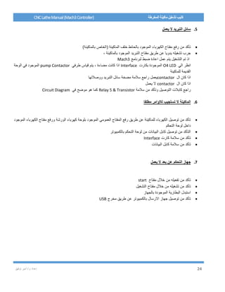/ ‫م‬ ‫إعداد‬‫توفيق‬ ‫أمير‬ 24
CNCLatheManual(Mach3Controller) ‫المخرطة‬ ‫ماكينة‬ ‫تشغيل‬ ‫كتيب‬
5.‫يعمل‬ ‫ال‬ ‫التبريد‬ ‫سائل‬
)‫بالماكينة‬ ‫(الخاص‬ ‫الماكينة‬ ‫خلف‬ ‫بالحائط‬ ‫الموجود‬ ‫الكهرباء‬ ‫مفتاح‬ ‫رفع‬ ‫من‬ ‫تأكد‬
، ‫بالماكينة‬ ‫الموجود‬ ‫التبريد‬ ‫مفتاح‬ ‫طريق‬ ‫عن‬ ‫يدويا‬ ‫تشغيله‬ ‫جرب‬
‫لبرنامج‬ ‫ضبط‬ ‫اعادة‬ ‫عمل‬ ‫يتم‬ ‫التشغيل‬ ‫تم‬ ‫اذ‬Mach3
‫الي‬ ‫انظر‬O4 LED‫بكارت‬ ‫الموجودة‬Interface، ‫مضاءة‬ ‫كانت‬ ‫اذا‬‫طرفي‬ ‫قياس‬ ‫يتم‬pump Contactor‫الوحة‬ ‫في‬ ‫الموجود‬
‫للماكينة‬ ‫القديمة‬
‫ال‬ ‫كان‬ ‫اذا‬contactor‫ووصالتها‬ ‫التبريد‬ ‫سائل‬ ‫مضخة‬ ‫سالمة‬ ‫راجع‬ ‫يعمل‬
‫ال‬ ‫كان‬ ‫اذا‬contactor‫يعمل‬ ‫ال‬
‫سالمة‬ ‫من‬ ‫وتأكد‬ ‫التوصيل‬ ‫كابالت‬ ‫راجع‬Relay 5 & Transistor‫في‬ ‫موضح‬ ‫هو‬ ‫كما‬Circuit Diagram
6.‫مطلقا‬ ‫لالوامر‬ ‫تستجيب‬ ‫ال‬ ‫الماكينة‬
‫الموجود‬ ‫الكهرباء‬ ‫مفتاح‬ ‫ورفع‬ ‫الورشة‬ ‫كهرباء‬ ‫بلوحة‬ ‫الموجود‬ ‫العمومي‬ ‫المفتاح‬ ‫رفع‬ ‫طريق‬ ‫عن‬ ‫للماكينة‬ ‫الكهرباء‬ ‫توصيل‬ ‫من‬ ‫تأكد‬
‫التحكم‬ ‫لوحة‬ ‫داخل‬
‫بالكمبيوتر‬ ‫التحكم‬ ‫لوحة‬ ‫من‬ ‫البيانات‬ ‫كابل‬ ‫توصيل‬ ‫من‬ ‫التأكد‬
‫كارت‬ ‫سالمة‬ ‫من‬ ‫تأكد‬Interface
‫البيانات‬ ‫كابل‬ ‫سالمة‬ ‫من‬ ‫تأكد‬
7.‫يعمل‬ ‫ال‬ ‫بعد‬ ‫عن‬ ‫التحكم‬ ‫جهاز‬
‫مفتاح‬ ‫خالل‬ ‫من‬ ‫تفعيله‬ ‫من‬ ‫تأكد‬start
‫التشغيل‬ ‫مفتاح‬ ‫خالل‬ ‫من‬ ‫تشغيله‬ ‫من‬ ‫تأكد‬
‫بالجهاز‬ ‫الموجودة‬ ‫البطارية‬ ‫استبدل‬
‫مخرج‬ ‫طريق‬ ‫عن‬ ‫بالكمبيوتر‬ ‫االرسال‬ ‫جهاز‬ ‫توصيل‬ ‫من‬ ‫تأكد‬USB
 