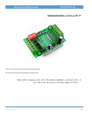 / ‫م‬ ‫إعداد‬‫توفيق‬ ‫أمير‬ 27
CNCLatheManual(Mach3Controller) ‫المخرطة‬ ‫ماكينة‬ ‫تشغيل‬ ‫كتيب‬
10.‫كارت‬ ‫سالمة‬ ‫من‬ ‫التأكد‬Tailstock motor Driver
Power led indicate to the driver connected to the power supply (24 v)
RUN LED indicate to the Driver Receive Signal from Interface to Run
‫موتور‬ ‫لتحريك‬ ‫امر‬ ‫اعط‬tailstock‫من‬mach3‫عن‬ ‫اسقبل‬ ‫االمر‬ ‫ان‬ ‫وتأكد‬‫احداثيات‬ ‫قراء‬ ‫طريق‬Y-Axis
‫لمبة‬ ‫كانت‬ ‫اذا‬power‫ولمبة‬ ‫مضيئة‬run‫سليم‬ ‫الكارت‬ ‫ان‬ ‫معناه‬ ‫فهذا‬ ‫تومض‬
 