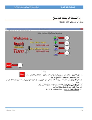 / ‫م‬ ‫إعداد‬‫توفيق‬ ‫أمير‬ 4
CNCLatheManual(Mach3Controller) ‫المخرطة‬ ‫ماكينة‬ ‫تشغيل‬ ‫كتيب‬
‫للبرنامج‬ ‫الرئيسية‬ ‫الصفحة‬
( ‫(شكل‬ ‫النافذة‬ ‫ستظهر‬ ‫البرنامج‬ ‫فتح‬ ‫عند‬3))
‫شكل‬3
1-‫الطوارئ‬ ‫زر‬:‫وستكون‬ ‫البرنامج‬ ‫تفعيل‬ ‫يتم‬ ‫بالماوس‬ ‫عليه‬ ‫وبالنقر‬‫الجانبية‬ ‫االشارة‬ ‫لمبات‬‫مطفئة‬
‫مفعل‬ ‫غير‬ ‫البرنامج‬ ‫ان‬ ‫معناه‬ ‫فهذا‬ ‫تومض‬ ‫كانت‬ ‫واذا‬.
2-‫اليدوي‬ ‫الوضع‬:‫ويستخد‬‫الماكينة‬ ‫تحريك‬ ‫عند‬ ‫م‬‫االوامر‬ ‫ادخال‬ ‫او‬ ، ‫المفاتيح‬ ‫لوحة‬ ‫طريق‬ ‫عن‬ ‫التبريد‬ ‫وسائل‬ ‫الدوران‬ ‫عمود‬ ‫وتشغيل‬
.‫يدويا‬
3-‫الوضع‬‫االوتوماتيكي‬:.ً‫ا‬‫اوتوماتيكي‬ ‫وينفذ‬ ‫التشغيل‬ ‫برنامج‬ ‫اختيار‬ ‫فيه‬ ‫ويتم‬
4-‫العدد‬ ‫جدول‬:‫العدد‬ ‫ابعاد‬ ‫وحفظ‬ ‫ضبط‬ ‫يتم‬ ‫وفيه‬
5-‫البرنامج‬ ‫تشخيص‬ ‫صفحة‬:‫بالصيانة‬ ‫خاصة‬ ‫الصفحة‬ ‫وهذه‬
2
3
4
5
1
 