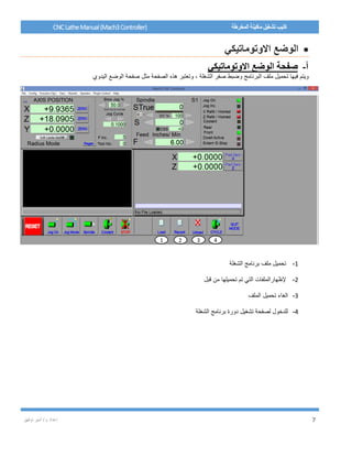 / ‫م‬ ‫إعداد‬‫توفيق‬ ‫أمير‬ 7
CNCLatheManual(Mach3Controller) ‫المخرطة‬ ‫ماكينة‬ ‫تشغيل‬ ‫كتيب‬
‫االوتوماتيكي‬ ‫الوضع‬
‫أ‬-‫االوتوماتيكي‬ ‫الوضع‬ ‫صفحة‬
‫الشغلة‬ ‫صفر‬ ‫وضبط‬ ‫البرنامج‬ ‫ملف‬ ‫تحميل‬ ‫فيها‬ ‫ويتم‬‫اليدوي‬ ‫الوضع‬ ‫صفحة‬ ‫مثل‬ ‫الصفحة‬ ‫هذه‬ ‫وتعتبر‬ ،
1-‫الشغلة‬ ‫برنامج‬ ‫ملف‬ ‫تحميل‬
2-‫قبل‬ ‫من‬ ‫تحميلها‬ ‫تم‬ ‫التي‬ ‫إلظهارالملفات‬
3-‫الملف‬ ‫تحميل‬ ‫الغاء‬
4-‫الشغلة‬ ‫برنامج‬ ‫دورة‬ ‫تشغيل‬ ‫لصفحة‬ ‫للدخول‬
1 2 3 4
 