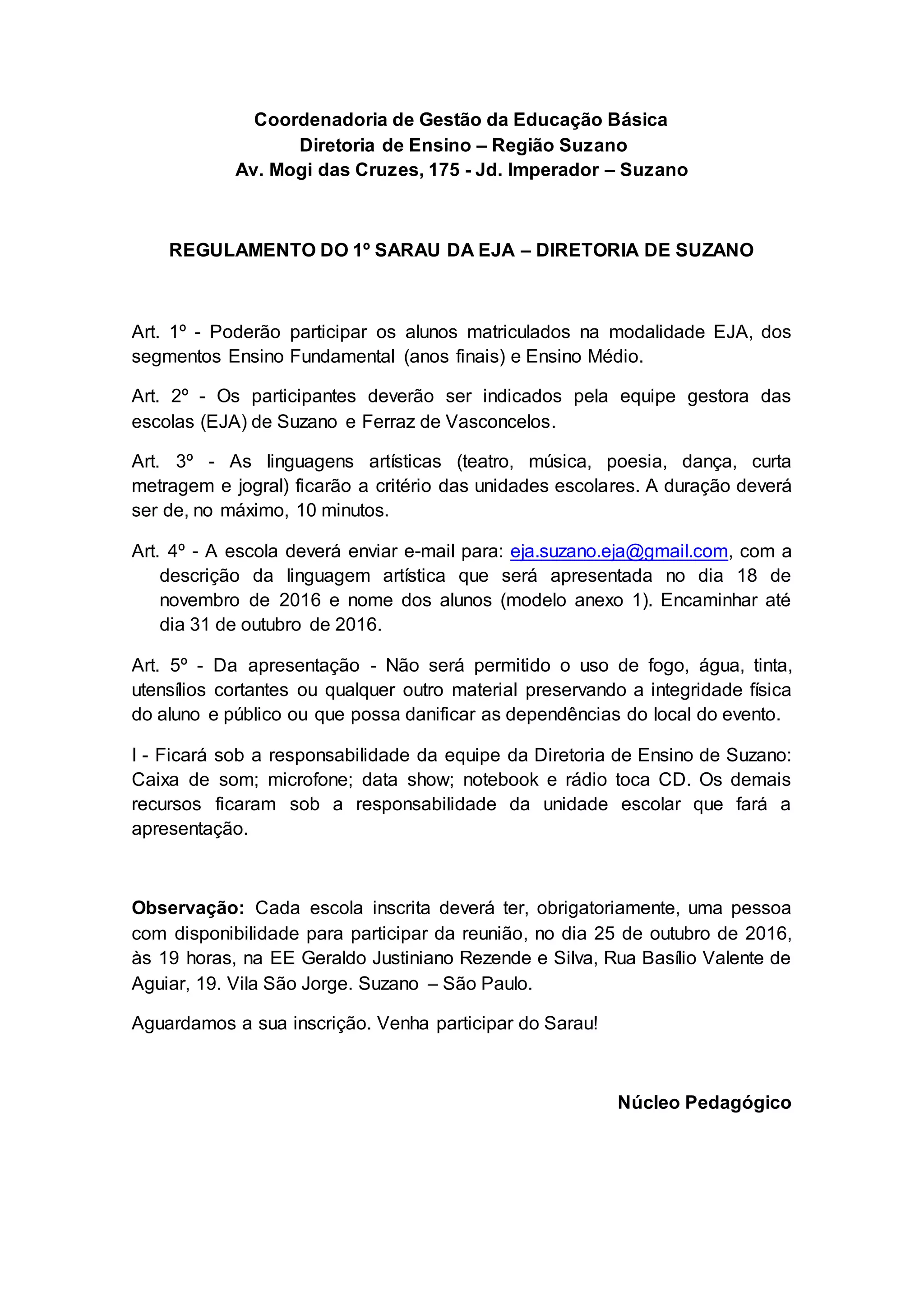 Coordenadoria de Gestão da Educação Básica
Diretoria de Ensino – Região Suzano
Av. Mogi das Cruzes, 175 - Jd. Imperador – Suzano
REGULAMENTO DO 1º SARAU DA EJA – DIRETORIA DE SUZANO
Art. 1º - Poderão participar os alunos matriculados na modalidade EJA, dos
segmentos Ensino Fundamental (anos finais) e Ensino Médio.
Art. 2º - Os participantes deverão ser indicados pela equipe gestora das
escolas (EJA) de Suzano e Ferraz de Vasconcelos.
Art. 3º - As linguagens artísticas (teatro, música, poesia, dança, curta
metragem e jogral) ficarão a critério das unidades escolares. A duração deverá
ser de, no máximo, 10 minutos.
Art. 4º - A escola deverá enviar e-mail para: eja.suzano.eja@gmail.com, com a
descrição da linguagem artística que será apresentada no dia 18 de
novembro de 2016 e nome dos alunos (modelo anexo 1). Encaminhar até
dia 31 de outubro de 2016.
Art. 5º - Da apresentação - Não será permitido o uso de fogo, água, tinta,
utensílios cortantes ou qualquer outro material preservando a integridade física
do aluno e público ou que possa danificar as dependências do local do evento.
I - Ficará sob a responsabilidade da equipe da Diretoria de Ensino de Suzano:
Caixa de som; microfone; data show; notebook e rádio toca CD. Os demais
recursos ficaram sob a responsabilidade da unidade escolar que fará a
apresentação.
Observação: Cada escola inscrita deverá ter, obrigatoriamente, uma pessoa
com disponibilidade para participar da reunião, no dia 25 de outubro de 2016,
às 19 horas, na EE Geraldo Justiniano Rezende e Silva, Rua Basílio Valente de
Aguiar, 19. Vila São Jorge. Suzano – São Paulo.
Aguardamos a sua inscrição. Venha participar do Sarau!
Núcleo Pedagógico
 