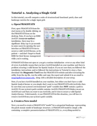 10 | P a g e
Tutorial 2. Analyzing a Single Grid
In this tutorial, you will compute a suite of structural and functional patch, class and
landscape metrics for a single input grid.
1. Open FRAGSTATS
First, open FRAGSTATS from the
start menu or by double clicking on
the FRAGSTATS icon on the
desktop. Note, if you have an ESRI
ArcGIS (v10.0 or earlier)
installation, there may be a
significant delay (up to 30 seconds
in some cases) in opening the user
interface as FRAGSTATS tries to
secure a valid ArcGIS license, so be
patient -- and don't forget to thank
ESRI for their license management
while you're waiting.
If FRAGSTATS does not open or you get a runtime initialization error or any other kind
of error, it probably means that you have ArcGIS installed on your machine and there is
problem securing a valid license for Spatial Analyst. If you are sure that you followed the
installation instructions and/or followed the instructions in Tutorial #1 step 2, then
download the Diagnostic Tool from the FRAGSTATS website and after extracting the
utility from the zip file, run the utility and copy the report and submit it in an email to
mcgarigalk@eco.umass.edu, along with a detailed description of your setup.
Note, if you have ArcGIS installed on your machine, but either you don't have a valid
Spatial Analyst license or you simply don't want to run FRAGSTATS with ArcGrids, then
be sure that your system's environmental "path" variable does NOT contain a path to
ArcGIS. If your system's path variable contains ArcGIS, FRAGSTATS thinks you are an
ArcGIS user and that you want to use ArcGrids, and it tries to secure a valid Spatial
Analyst license. Unfortunately, to use FRAGSTATS in this situation, you will have to
remove ArcGIS from your system's path variable.
2. Create a New model
Next, you need to create a FRAGSTATS "model" for a categorical landscape representing
the patch mosaic model of landscape structure. A FRAGSTATS model is simply a file
containing a complete parameterization of FRAGSTATS; i.e., everything needed to
 