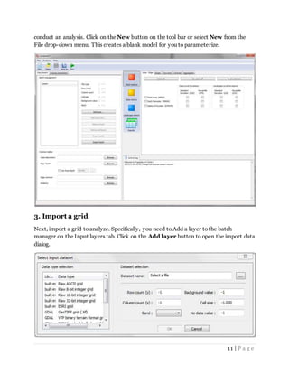 11 | P a g e
conduct an analysis. Click on the New button on the tool bar or select New from the
File drop-down menu. This creates a blank model for you to parameterize.
3. Import a grid
Next, import a grid to analyze. Specifically, you need to Add a layer tothe batch
manager on the Input layers tab. Click on the Add layer button to open the import data
dialog.
 