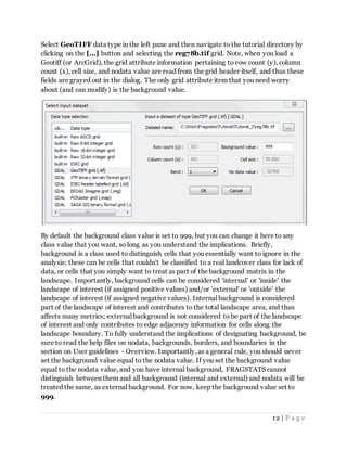 12 | P a g e
Select GeoTIFF data type in the left pane and then navigate to the tutorial directory by
clicking on the [...] button and selecting the reg78b.tif grid. Note, when you load a
Geotiff (or ArcGrid), the grid attribute information pertaining to row count (y), column
count (x), cell size, and nodata value are read from the grid header itself, and thus these
fields are grayed out in the dialog. The only grid attribute item that you need worry
about (and can modify) is the background value.
By default the background class value is set to 999, but you can change it here to any
class value that you want, so long as you understand the implications. Briefly,
background is a class used to distinguish cells that you essentially want to ignore in the
analysis; these can be cells that couldn't be classified to a real landcover class for lack of
data, or cells that you simply want to treat as part of the background matrix in the
landscape. Importantly, background cells can be considered 'internal' or 'inside' the
landscape of interest (if assigned positive values) and/or 'external' or 'outside' the
landscape of interest (if assigned negative values). Internal background is considered
part of the landscape of interest and contributes to the total landscape area, and thus
affects many metrics; external background is not considered to be part of the landscape
of interest and only contributes to edge adjacency information for cells along the
landscape boundary. To fully understand the implications of designating background, be
sure to read the help files on nodata, backgrounds, borders, and boundaries in the
section on User guidelines - Overview. Importantly, as a general rule, you should never
set the background value equal to the nodata value. If you set the background value
equal to the nodata value, and you have internal background, FRAGSTATS cannot
distinguish between them and all background (internal and external) and nodata will be
treated the same, as external background. For now, keep the background value set to
999.
 