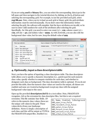 13 | P a g e
If you are using ascii or binary files, you can select the corresponding data type in the
left pane and then navigate to the tutorial directory by clicking on the [...] button and
selecting the corresponding grid. For example, to use the provided ascii grid, select
reg78b.asc. Note, when you try toload an ascii grid or binary grid, the grid attribute
information must be entered manually. If you don't enter this information before
selecting the grid, the software will complain that the layer attributes are invalid, so be
sure to enter valid numbers for each of the attributes after selecting the grid.
Specifically, for this grid, you need to enter row count (y) = 102, column count (x) =
102, cell size = 50, and nodata value = 9999. As with ArcGrids, you can also edit the
background class value, but for now, keep the default value of 999.
4. Optionally,input aclass descriptorstable
Next, you have the option of inputting a class descriptors table. The class descriptors
table allows you to specify a character description (i.e., patch type) for each numeric
class value, specify whether to compute statistics for each class, and whether to
designate each class as background. The class descriptors table is optional. If you do not
provide this table, then the numeric class values are used in the output, all classes are
enabled and none are treated as background except any class with the assigned
background value (999 in this case).
Open up the provided descriptors.fcd file in a text editor. Note, FRAGSTATS
recognizes .fcd as the extension for class descriptor files, but this is not a required
extension. This file contains four fields. ID
refers to the numeric class values; these are
the unique cell values in the grid. These
values derive from your landscape
definition. Name is simply a description of
each class and this will be output as TYPE in
the FRAGSTATS output files. Enabled is a
 