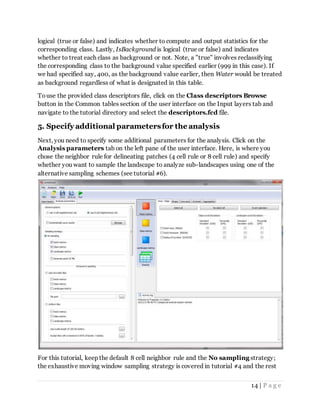 14 | P a g e
logical (true or false) and indicates whether to compute and output statistics for the
corresponding class. Lastly, IsBackground is logical (true or false) and indicates
whether to treat each class as background or not. Note, a "true" involves reclassifying
the corresponding class to the background value specified earlier (999 in this case). If
we had specified say, 400, as the background value earlier, then Water would be treated
as background regardless of what is designated in this table.
Touse the provided class descriptors file, click on the Class descriptors Browse
button in the Common tables section of the user interface on the Input layers tab and
navigate to the tutorial directory and select the descriptors.fcd file.
5. Specify additional parametersfor the analysis
Next, you need to specify some additional parameters for the analysis. Click on the
Analysis parameters tab on the left pane of the user interface. Here, is where you
chose the neighbor rule for delineating patches (4 cell rule or 8 cell rule) and specify
whether you want to sample the landscape to analyze sub-landscapes using one of the
alternative sampling schemes (see tutorial #6).
For this tutorial, keep the default 8 cell neighbor rule and the No sampling strategy;
the exhaustive moving window sampling strategy is covered in tutorial #4 and the rest
 