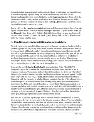 16 | P a g e
does not contain any designated background, the issue is mute since we know the true
status of every edge segment along the landscape boundary and there are no
background edges to worry about. Similarly, on the Aggregation tab, if you select the
Connectance index, then you also need to specify a threshold distance within which
patches are deemed "connected". Simply click on the [...] button and enter the desired
threshold distance in meters; e.g., 500.
Lastly, click on the Landscape metrics button and then on each tabbed set of metrics.
Again, you can chose a subset of metrics or simply "Select all" -- your choice. Note, on
the Diversity tab, if you select Relative Patch Richness, then you also need to specify
the maximum number of classes (or patch types). Simply click on the [...] button and
enter the value; 6 in this case.
7. Conditionally,input additional common tables
Next, if you selected any of the Core area metrics, Contrast metrics or Similarity index
(on the Aggregation tab) at any level (patch, class or landscape), then you also need to
create and input additional ancillary tables in order to parameterize these metrics. If
you fail to input these tables or try toinput improperly formatted tables, you will get an
error message and the analysis will fail. Importantly, it is up to you to create these
ancillary files to ensure that they are meaningful to your application. There are no
meaningful default values for these tables; creating these tables is how you functionalize
the corresponding metrics for your particular application.
Open up the provided edgedepth.fsq file in a text editor. Note, FRAGSTATS
recognizes .fsq as the extension for these common ancillary tables, but this is not a
required extension. This comma-delimited ascii file contains the depth-of-edge effect
distances (in meters) for each pairwise combination of classes (or patch types). The file
must begin with the line: FSQ_TABLE. It can contain any number of comment lines
beginning with the character symbol #. It must contain a class list of literal names (i.e.,
class descriptors) or numeric class values corresponding exactly tothose in the class
descriptors file. Note, only one of these lists is required and if both are provided, as in
the example below, only the first one encountered is used. Note, the list should include a
item for every class in the input grid. If the list contains additional classes not found in
the input grid, they are simply ignored. Similarly, if the list omits a class found in the
input grid, the edge depths are assumed to be zero by default.
The class list is followed by the edge depths for each pairwise combination of classes,
given in the order they are provided in the list, and is read as follows. The row indicates
the focal class and the column indicates the adjacent class. Thus, the fourth row is for
Forest (fourth in the list) as the focal class, and each of the entries represents the depth-
of-edge effect distance penetrating into Forest from an adjacent class. For example, in
the table below, Open has an edge effect that penetrates 100 m into Forest, Resident
 