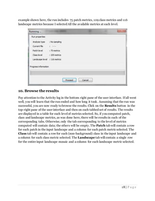 18 | P a g e
example shown here, the run includes 75 patch metrics, 109 class metrics and 116
landscape metrics because I selected All the available metrics at each level.
10. Browse the results
Pay attention to the Activity log in the bottom right pane of the user interface. If all went
well, you will learn that the run ended and how long it took. Assuming that the run was
successful, you are now ready tobrowse the results. Click on the Results button in the
top-right pane of the user interface and then on each tabbed set of results. The results
are displayed in a table for each level of metrics selected. So, if you computed patch,
class and landscape metrics, as was done here, there will be results in each of the
corresponding tabs. Otherwise, only the tab corresponding to the level of metrics
computed will contain data; the others will be empty. The Patch tab will contain a row
for each patch in the input landscape and a column for each patch metric selected. The
Class tab will contain a row for each (non-background) class in the input landscape and
a column for each class metric selected. The Landscape tab will contain a single row
for the entire input landscape mosaic and a column for each landscape metric selected.
 