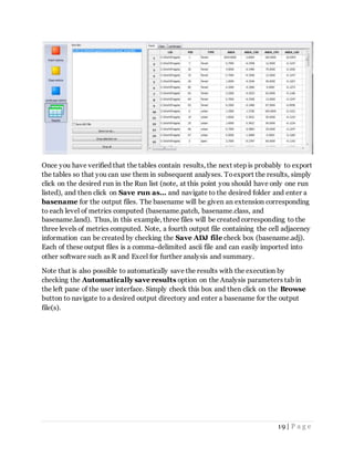 19 | P a g e
Once you have verified that the tables contain results, the next step is probably to export
the tables so that you can use them in subsequent analyses. Toexport the results, simply
click on the desired run in the Run list (note, at this point you should have only one run
listed), and then click on Save run as... and navigate to the desired folder and enter a
basename for the output files. The basename will be given an extension corresponding
to each level of metrics computed (basename.patch, basename.class, and
basename.land). Thus, in this example, three files will be created corresponding to the
three levels of metrics computed. Note, a fourth output file containing the cell adjacency
information can be created by checking the Save ADJ file check box (basename.adj).
Each of these output files is a comma-delimited ascii file and can easily imported into
other software such as R and Excel for further analysis and summary.
Note that is also possible to automatically save the results with the execution by
checking the Automatically save results option on the Analysis parameters tab in
the left pane of the user interface. Simply check this box and then click on the Browse
button to navigate to a desired output directory and enter a basename for the output
file(s).
 