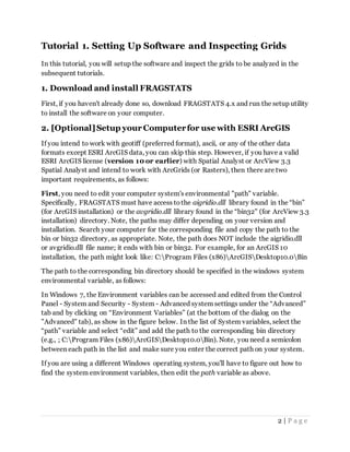2 | P a g e
Tutorial 1. Setting Up Software and Inspecting Grids
In this tutorial, you will setup the software and inspect the grids to be analyzed in the
subsequent tutorials.
1. Download and install FRAGSTATS
First, if you haven't already done so, download FRAGSTATS 4.x and run the setup utility
to install the software on your computer.
2. [Optional]Setup your Computerfor use with ESRI ArcGIS
If you intend to work with geotiff (preferred format), ascii, or any of the other data
formats except ESRI ArcGIS data, you can skip this step. However, if you have a valid
ESRI ArcGIS license (version 10 or earlier) with Spatial Analyst or ArcView 3.3
Spatial Analyst and intend to work with ArcGrids (or Rasters), then there are two
important requirements, as follows:
First, you need to edit your computer system's environmental "path" variable.
Specifically, FRAGSTATS must have access tothe aigridio.dll library found in the “bin”
(for ArcGIS installation) or the avgridio.dll library found in the “bin32" (for ArcView 3.3
installation) directory. Note, the paths may differ depending on your version and
installation. Search your computer for the corresponding file and copy the path to the
bin or bin32 directory, as appropriate. Note, the path does NOT include the aigridio.dll
or avgridio.dll file name; it ends with bin or bin32. For example, for an ArcGIS 10
installation, the path might look like: C:Program Files (x86)ArcGISDesktop10.0Bin
The path to the corresponding bin directory should be specified in the windows system
environmental variable, as follows:
In Windows 7, the Environment variables can be accessed and edited from the Control
Panel - System and Security - System - Advanced system settings under the “Advanced”
tab and by clicking on “Environment Variables” (at the bottom of the dialog on the
"Advanced" tab), as show in the figure below. In the list of System variables, select the
“path” variable and select “edit” and add the path to the corresponding bin directory
(e.g., ; C:Program Files (x86)ArcGISDesktop10.0Bin). Note, you need a semicolon
between each path in the list and make sure you enter the correct path on your system.
If you are using a different Windows operating system, you'll have to figure out how to
find the system environment variables, then edit the path variable as above.
 