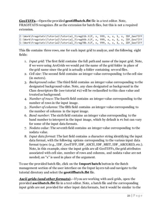 21 | P a g e
GeoTIFFs.--Open the provided geotiffbatch.fbt file in a text editor. Note,
FRAGSTATS recognizes .fbt as the extension for batch files, but this is not a required
extension.
This file contains three rows, one for each input grid to analyze, and the following eight
fields:
1. Input grid: The first field contains the full path and name of the input grid. Note,
if we were using ArcGrids we would put the name of the grid folder in place of
the grid name since the grid is actually a folder containing several files.
2. Cell size: The second field contains an integer value corresponding to the cell size
(in meters).
3. Background value: The third field contains an integer value corresponding to the
designated background value. Note, any class designated as background in the
Class descriptors file (see tutorial #2) will be reclassified to this class value and
treated as background.
4. Number of rows: The fourth field contains an integer value corresponding to the
number of rows in the input image.
5. Number of columns: The fifth field contains an integer value corresponding to
the number of columns in the input image.
6. Band number: The sixth field contains an integer value corresponding to the
band number to interpret in the input image, which by default is #1 but can vary
for some of the input data formats.
7. Nodata value: The seventh field contains an integer value corresponding to the
nodata value.
8. Input data format: The last field contains a character string identifying the input
data format, with the following options corresponding to the various input data
format types: (e.g., IDF_GeoTIFF, IDF_ASCII, IDF_8BIT, IDF_ARCGRID, etc.).
Note, in this example, since the input grids are all GeoTIFFs, the grid attributes
associated with cell size, number of rows and columns, and nodata value are not
needed; an "x" is used in place of the argument.
Touse the provided batch file, click on the Import batch button in the Batch
management section of the user interface on the Input layers tab and navigate to the
tutorial directory and select the geotiffbatch.fbt file.
Ascii grids (and other formats).--If you are working with ascii grids, open the
provided asciibatch.fbt file in a text editor. Note, a batch file and the corresponding
input grids are not provided for other input data formats, but it would be similar to the
 