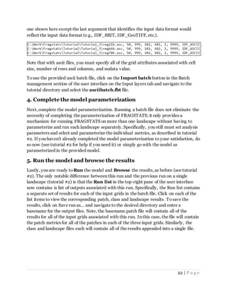 22 | P a g e
one shown here except the last argument that identifies the input data format would
reflect the input data format (e.g., IDF_8BIT, IDF_GeoTIFF, etc.).
Note that with ascii files, you must specify all of the grid attributes associated with cell
size, number of rows and columns, and nodata value.
Touse the provided ascii batch file, click on the Import batch button in the Batch
management section of the user interface on the Input layers tab and navigate to the
tutorial directory and select the asciibatch.fbt file.
4. Complete the model parameterization
Next, complete the model parameterization. Running a batch file does not eliminate the
necessity of completing the parameterization of FRAGSTATS; it only provides a
mechanism for running FRAGSTATS on more than one landscape without having to
parameterize and run each landscape separately. Specifically, you still must set analysis
parameters and select and parameterize the individual metrics, as described in tutorial
#2. If you haven't already completed the model parameterization to your satisfaction, do
so now (see tutorial #2 for help if you need it) or simply go with the model as
parameterized in the provided model.
5. Run the model and browse the results
Lastly, you are ready to Run the model and Browse the results, as before (see tutorial
#2). The only notable difference between this run and the previous run on a single
landscape (tutorial #2) is that the Run list in the top-right pane of the user interface
now contains is list of outputs associated with this run. Specifically, the Run list contains
a separate set of results for each of the input grids in the batch file. Click on each of the
list items to view the corresponding patch, class and landscape results. Tosave the
results, click on Save run as... and navigate to the desired directory and enter a
basename for the output files. Note, the basename.patch file will contain all of the
results for all of the input grids associated with this run. In this case, the file will contain
the patch metrics for all of the patches in each of the three input grids. Similarly, the
class and landscape files each will contain all of the results appended into a single file.
 