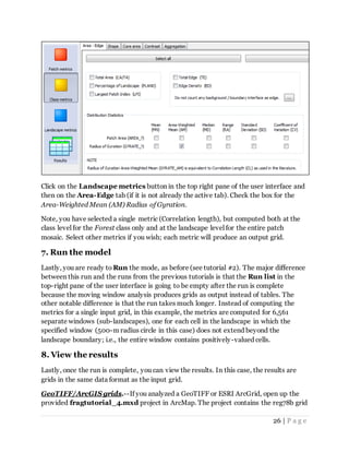 26 | P a g e
Click on the Landscape metrics button in the top right pane of the user interface and
then on the Area-Edge tab (if it is not already the active tab). Check the box for the
Area-Weighted Mean (AM) Radius of Gyration.
Note, you have selected a single metric (Correlation length), but computed both at the
class level for the Forest class only and at the landscape level for the entire patch
mosaic. Select other metrics if you wish; each metric will produce an output grid.
7. Run the model
Lastly, you are ready to Run the mode, as before (see tutorial #2). The major difference
between this run and the runs from the previous tutorials is that the Run list in the
top-right pane of the user interface is going to be empty after the run is complete
because the moving window analysis produces grids as output instead of tables. The
other notable difference is that the run takes much longer. Instead of computing the
metrics for a single input grid, in this example, the metrics are computed for 6,561
separate windows (sub-landscapes), one for each cell in the landscape in which the
specified window (500-m radius circle in this case) does not extend beyond the
landscape boundary; i.e., the entire window contains positively-valued cells.
8. View the results
Lastly, once the run is complete, you can view the results. In this case, the results are
grids in the same data format as the input grid.
GeoTIFF/ArcGIS grids.--If you analyzed a GeoTIFF or ESRI ArcGrid, open up the
provided fragtutorial_4.mxd project in ArcMap. The project contains the reg78b grid
 