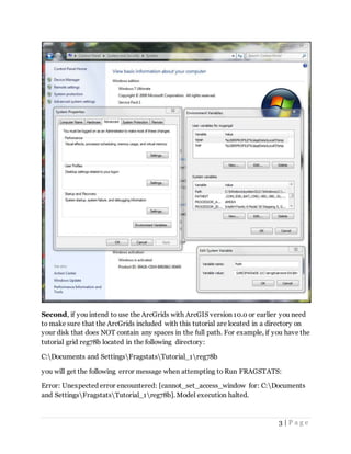 3 | P a g e
Second, if you intend to use the ArcGrids with ArcGIS version 10.0 or earlier you need
to make sure that the ArcGrids included with this tutorial are located in a directory on
your disk that does NOT contain any spaces in the full path. For example, if you have the
tutorial grid reg78b located in the following directory:
C:Documents and SettingsFragstatsTutorial_1reg78b
you will get the following error message when attempting to Run FRAGSTATS:
Error: Unexpected error encountered: [cannot_set_access_window for: C:Documents
and SettingsFragstatsTutorial_1reg78b]. Model execution halted.
 