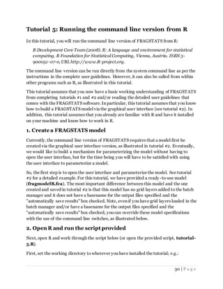30 | P a g e
Tutorial 5: Running the command line version from R
In this tutorial, you will run the command line version of FRAGSTATS from R:
R Development Core Team (2008). R: A language and environment for statistical
computing. R Foundation for Statistical Computing, Vienna, Austria. ISBN 3-
900051-07-0, URLhttp://www.R-project.org.
The command line version can be run directly from the system command line as per the
instructions in the complete user guidelines. However, it can also be called from within
other programs such as R, as illustrated in this tutorial.
This tutorial assumes that you now have a basic working understanding of FRAGSTATS
from completing tutorials #1 and #2 and/or reading the detailed user guidelines that
comes with the FRAGSTATS software. In particular, this tutorial assumes that you know
how to build a FRAGSTATS model via the graphical user interface (see tutorial #2). In
addition, this tutorial assumes that you already are familiar with R and have it installed
on your machine and know how to work in R.
1. Create a FRAGSTATS model
Currently, the command line version of FRAGSTATS requires that a model first be
created via the graphical user interface version, as illustrated in tutorial #2. Eventually,
we would like to build a mechanism for parameterizing the model without having to
open the user interface, but for the time being you will have to be satisfied with using
the user interface to parameterize a model.
So, the first step is to open the user interface and parameterize the model. See tutorial
#2 for a detailed example. For this tutorial, we have provided a ready-to-use model
(fragmodelR.fca). The most important difference between this model and the one
created and saved in tutorial #2 is that this model has no grid layers added to the batch
manager and it does not have a basename for the output files specified and the
"automatically save results" box checked. Note, even if you have grid layers loaded in the
batch manager and/or have a basename for the output files specified and the
"automatically save results" box checked, you can override these model specifications
with the use of the command line switches, as illustrated below.
2. Open R and run the script provided
Next, open R and work through the script below (or open the provided script, tutorial-
5.R).
First, set the working directory to wherever you have installed the tutorial; e.g.:
 
