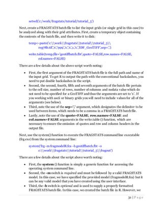 31 | P a g e
setwd('c:/work/fragstats/tutorial/tutorial_5')
Next, create a FRAGSTATS batch file to list the input grids (or single grid in this case) to
be analyzed along with their grid attributes. First, create a temporary object containing
the contents of the batch file, and then write it to disk:
temp<-paste('c:workfragstatstutorialtutorial_5
reg78b.tif','x','999','x','x',1,'x','IDF_GeoTIFF',sep=',')
write.table(temp,file='geotiffbatch.fbt',quote=FALSE,row.names=FALSE,
col.names=FALSE)
There are a few details about the above script worth noting:
 First, the first argument of the FRAGSTATS batch file is the full path and name of
the input grid. Toget R to output the path with the conventional backslashes, you
need to put double backslashes in the script.
 Second, the second, fourth, fifth and seventh arguments of the batch file pertain
to the cell size, number of rows, number of columns and nodata value which do
not need to be specified for a GeoTIFF and thus the arguments are set to 'x'. If
you working with ascii or binary grids you will need to include values for all of the
arguments (see below).
 Third, note the use of the sep=',' argument, which designates the delimiter to be
used between items, which needs to be a comma in a FRAGSTATS batch file.
 Lastly, note the use of the quote=FALSE, row.names=FALSE and
col.names=FALSE arguments in the write.table () function, which are
necessary toensure the omission of quotes and row and column headers in the
output file.
Next, use the system() function to execute the FRAGSTATS command line executable
(frg.exe) from the system command line:
system('frg -m fragmodelR.fca -b geotiffbatch.fbt -o
c:workfragstatstutorialtutorial_5fragout')
There are a few details about the script above worth noting:
 First, the system () function is simply a generic function for accessing the
operating system command line.
 Second, the -m switch is required and must be followed by a valid FRAGSTATS
model. In this case, we have specified the provided model (fragmodelR.fca) but it
can be any valid model that you have created using the user interface.
 Third, the -b switch is optional and is used to supply a properly formatted
FRAGSTATS batch file. In this case, we created the batch file in R. However, we
 