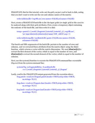 34 | P a g e
FRAGSTATS. But for this tutorial, write out the grid you just read in back to disk, noting
that you don't want to write out the row and column names of the matrix:
write.table(m,file='reg78b.asc',row.names=FALSE,col.names=FALSE)
Next, create a FRAGSTATS batch file to list the input grids (or single grid in this case) to
be analyzed along with their grid attributes. First, create a temporary object containing
the contents of the batch file, and then write it to disk:
temp<-paste('c:workfragstatstutorialtutorial_5 reg78b.asc',
'50','999',dim(m)[1],dim(m)[2],'9999','IDF_ASCII',sep=',')
write.table(temp,file='asciibatch.fbt',quote=FALSE,row.names=FALSE,
col.names=FALSE)
The fourth and fifth arguments of the batch file pertain to the number of rows and
columns, and we extracted these attributes from the matrix object using the dim()
function, which returns a vector with the matrix dimensions. We used dim(m)[1] to
extract the first element of the vector, which is equal to the number of rows, and
dim(m)[2] to extract the second element of the vector, which is equal to the number of
columns.
Next, use the system() function to execute the FRAGSTATS command line executable
(frg.exe) from the system command line:
system('frg -m fragmodelR.fca -b asciibatch.fbt
-o c:workfragstatstutorialtutorial_5fragout'
Lastly, read in the FRAGSTATS output generated from the execution above:
frag.patch<-read.csv('fragout.patch',header=TRUE,strip.white=TRUE,
na.strings='N/A')
frag.class<-read.csv('fragout.class',header=TRUE,strip.white=TRUE,
na.strings='N/A')
frag.land<-read.csv('fragout.land',header=TRUE,strip.white=TRUE,
na.strings='N/A')
 