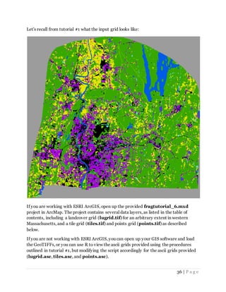 36 | P a g e
Let's recall from tutorial #1 what the input grid looks like:
If you are working with ESRI ArcGIS, open up the provided fragtutorial_6.mxd
project in ArcMap. The project contains several data layers, as listed in the table of
contents, including a landcover grid (lugrid.tif) for an arbitrary extent in western
Massachusetts, and a tile grid (tiles.tif) and points grid (points.tif) as described
below.
If you are not working with ESRI ArcGIS, you can open up your GIS software and load
the GeoTIFFs, or you can use R to view the ascii grids provided using the procedures
outlined in tutorial #1, but modifying the script accordingly for the ascii grids provided
(lugrid.asc, tiles.asc, and points.asc).
 