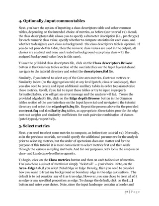 37 | P a g e
4. Optionally,input common tables
Next, you have the option of inputting a class descriptors table and other common
tables, depending on the intended choice of metrics, as before (see tutorial #2). Recall,
the class descriptors table allows you to specify a character description (i.e., patch type)
for each numeric class value, specify whether to compute statistics for each class, and
whether to designate each class as background. The class descriptors table is optional. If
you do not provide this table, then the numeric class values are used in the output, all
classes are enabled and none are treated as background except any class with the
assigned background value (999 in this case).
Touse the provided class descriptors file, click on the Class descriptors Browse
button in the Common tables section of the user interface on the Input layers tab and
navigate to the tutorial directory and select the descriptors.fcd file.
Similarly, if you intend to select any of the Core area metrics, Contrast metrics or
Similarity index (on the Aggregation tab) at any level (patch, class or landscape), then
you also need to create and input additional ancillary tables in order to parameterize
these metrics. Recall, if you fail to input these tables or try toinput improperly
formatted tables, you will get an error message and the analysis will fail. Touse the
provided edgedepth file, click on the Edge depth Browse button in the Common
tables section of the user interface on the Input layers tab and navigate to the tutorial
directory and select the edgedepth.fsq file. Repeat the process above for the provided
contrast.fsq and similarity.fsq tables, as appropriate; these tables provide the edge
contrast weights and similarity coefficients for each pairwise combination of classes
(patch types), respectively.
5. Select metrics
Next, you need to select some metrics to compute, as before (see tutorial #2). Normally,
as in the previous tutorials, we would specify the additional parameters for the analysis
prior to selecting metrics, but the order of operations does not matter and for the
purpose of this tutorial it is more convenient to select metrics first and then work
through the various sampling methods. And for our purposes, let's focus the analysis on
class- and Landscape-level heterogeneity.
Tobegin, click on the Class metrics button and then on each tabbed set of metrics.
You can chose a subset of metrics or simply "Select all" -- your choice. Note, on the
Area-Edge tab, if you select Total Edge or Edge Density, then you need to consider
how you want to treat any background or boundary edge in the edge calculations. The
default is to not consider any of it as true edge. However, you can chose to treat all of it
as edge or any specified proportion as edge. Tochange the default, click on the [...]
button and enter your choice. Note, since the input landscape contains a border and
 