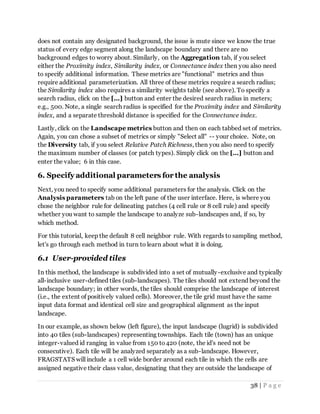 38 | P a g e
does not contain any designated background, the issue is mute since we know the true
status of every edge segment along the landscape boundary and there are no
background edges to worry about. Similarly, on the Aggregation tab, if you select
either the Proximity index, Similarity index, or Connectance index then you also need
to specify additional information. These metrics are "functional" metrics and thus
require additional parameterization. All three of these metrics require a search radius;
the Similarity index also requires a similarity weights table (see above). To specify a
search radius, click on the [...] button and enter the desired search radius in meters;
e.g., 500. Note, a single search radius is specified for the Proximity index and Similarity
index, and a separate threshold distance is specified for the Connectance index.
Lastly, click on the Landscape metrics button and then on each tabbed set of metrics.
Again, you can chose a subset of metrics or simply "Select all" -- your choice. Note, on
the Diversity tab, if you select Relative Patch Richness, then you also need to specify
the maximum number of classes (or patch types). Simply click on the [...] button and
enter the value; 6 in this case.
6. Specify additional parameters for the analysis
Next, you need to specify some additional parameters for the analysis. Click on the
Analysis parameters tab on the left pane of the user interface. Here, is where you
chose the neighbor rule for delineating patches (4 cell rule or 8 cell rule) and specify
whether you want to sample the landscape to analyze sub-landscapes and, if so, by
which method.
For this tutorial, keep the default 8 cell neighbor rule. With regards to sampling method,
let's go through each method in turn to learn about what it is doing.
6.1 User-provided tiles
In this method, the landscape is subdivided into a set of mutually-exclusive and typically
all-inclusive user-defined tiles (sub-landscapes). The tiles should not extend beyond the
landscape boundary; in other words, the tiles should comprise the landscape of interest
(i.e., the extent of positively valued cells). Moreover, the tile grid must have the same
input data format and identical cell size and geographical alignment as the input
landscape.
In our example, as shown below (left figure), the input landscape (lugrid) is subdivided
into 40 tiles (sub-landscapes) representing townships. Each tile (town) has an unique
integer-valued id ranging in value from 150 to420 (note, the id's need not be
consecutive). Each tile will be analyzed separately as a sub-landscape. However,
FRAGSTATS will include a 1 cell wide border around each tile in which the cells are
assigned negative their class value, designating that they are outside the landscape of
 