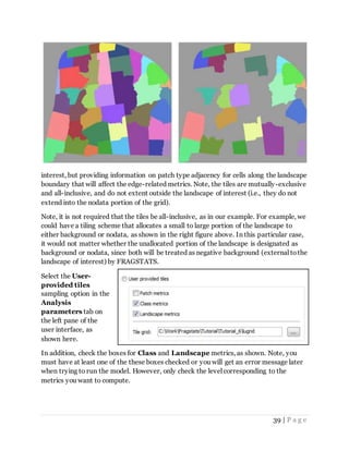 39 | P a g e
interest, but providing information on patch type adjacency for cells along the landscape
boundary that will affect the edge-related metrics. Note, the tiles are mutually-exclusive
and all-inclusive, and do not extent outside the landscape of interest (i.e., they do not
extend into the nodata portion of the grid).
Note, it is not required that the tiles be all-inclusive, as in our example. For example, we
could have a tiling scheme that allocates a small to large portion of the landscape to
either background or nodata, as shown in the right figure above. In this particular case,
it would not matter whether the unallocated portion of the landscape is designated as
background or nodata, since both will be treated as negative background (external tothe
landscape of interest) by FRAGSTATS.
Select the User-
provided tiles
sampling option in the
Analysis
parameters tab on
the left pane of the
user interface, as
shown here.
In addition, check the boxes for Class and Landscape metrics, as shown. Note, you
must have at least one of the these boxes checked or you will get an error message later
when trying to run the model. However, only check the level corresponding to the
metrics you want to compute.
 