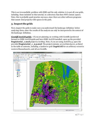 4 | P a g e
This is an irreconcilable problem with ESRI and the only solution is to put all your grids,
including those included in this tutorial, in a directory that does NOT contain spaces.
Note, this is probably good practice anyways, since there are other software programs
that cannot deal properly with spaces in the path.
3. Inspect the grids
Next, inspect the grids to make sure you understand the landscape definition before
analyzing them, since the results of the analysis can only be interpreted in the context of
the landscape definition.
Geotiff/ArcGIS grids.--If you are planning on working with Geotiffs (preferred
format) or ESRI ArcGIS grids and have ESRI ArcGIS installed, open up the provided
fragtutorial_1.mxd project in ArcMap. Note, if you are using ArcGIS 9.3, open the
provided fragtutorial_1_9.3.mxd. The project contains several data layers, as listed
in the table of contents, including a landcover grid (lugrid.tif) for an arbitrary extent in
western Massachusetts, and all are Geotiffs.
 