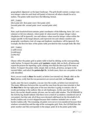 46 | P a g e
geographical alignment as the input landscape. The grid should contain a unique non-
zero integer value for each focal cell (point) of interest; all others should be set to
nodata. The points table must have the following format.
FPT_TABLE
[first point id#: first point row#: first point col#]
[second point id#: second point row#: second point col#]
etc.
Note, each bracketed item contains point coordinates of the following form: [id : row :
column] or [id:row:column], where point id values must be unique integer values
(duplicates will be ignored), row and column values must be integer values within the
ranges specific to the target dataset, and represent row and column numbers not
geographic coordinates (out-of-range and duplicate coordinates will be ignored). For
example, the first few lines of the points table provided for this example looks like this:
FPT_TABLE
[1:968:1002]
[2:968:935]
[3:965:63]
etc.
Choose either the points grid or points table to load by clicking on the corresponding
radio button. To import the points grid (points), simply click on the [...] button and
repeat the process for inputting a grid, making sure that the data type is the same as
before. Toimport the points table, simply click on the [...] button, navigate to the
tutorial folder, and select the points.fpt file. In both cases, there are 100 points or focal
cells identified.
Next, you are ready to Run the model, as before (see tutorial #2). Simply click on the
Run button, verify that the run parameters are correct and click on Proceed.
Lastly, once the run is complete, you can view the results, as before (see tutorial #2).
The major difference between this run and the runs from the previous tutorials is that
the Run list in the top-right pane of the user interface is going to contain a list of
results pertaining to the uniform tiles or sub-landscapes. In this case (but not shown
here), the run list should contain 58 rows, one for each valid window. The SUMMARY in
the Activity log should indicate that there were a total of 74 windows considered (out of
100 points), but that only 58 of these were deemed valid based on the threshold of 0%
border/nodata and 16 were skipped because their windows included one or more
border/nodata cells. The remaining 26 points were never even considered because their
windows extended beyond the edge of the rectangular grid. Note, the LID field lists the
point number and this corresponds to the unique point id in the points grid/table.
 