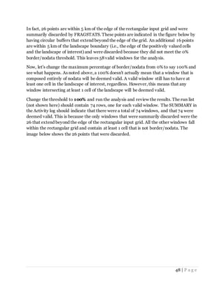 48 | P a g e
In fact, 26 points are within 5 km of the edge of the rectangular input grid and were
summarily discarded by FRAGSTATS. These points are indicated in the figure below by
having circular buffers that extend beyond the edge of the grid. An additional 16 points
are within 5 km of the landscape boundary (i.e., the edge of the positively valued cells
and the landscape of interest) and were discarded because they did not meet the 0%
border/nodata threshold. This leaves 58 valid windows for the analysis.
Now, let's change the maximum percentage of border/nodata from 0% to say 100% and
see what happens. As noted above, a 100% doesn't actually mean that a window that is
composed entirely of nodata will be deemed valid. A valid window still has to have at
least one cell in the landscape of interest, regardless. However, this means that any
window intersecting at least 1 cell of the landscape will be deemed valid.
Change the threshold to 100% and run the analysis and review the results. The run list
(not shown here) should contain 74 rows, one for each valid window. The SUMMARY in
the Activity log should indicate that there were a total of 74 windows, and that 74 were
deemed valid. This is because the only windows that were summarily discarded were the
26 that extend beyond the edge of the rectangular input grid. All the other windows fall
within the rectangular grid and contain at least 1 cell that is not border/nodata. The
image below shows the 26 points that were discarded.
 
