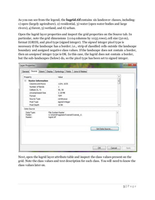 5 | P a g e
As you can see from the legend, the lugrid.tif contains six landcover classes, including:
1) open (largely agriculture), 2) residential, 3) water (open water bodies and large
rivers), 4) forest, 5) wetland, and 6) urban.
Open the lugrid layer properties and inspect the grid properties on the Source tab. In
particular, note the grid dimensions (1104 columns by 1035 rows), cell size (50 m),
format (GRID), and pixel type (signed integer). The signed integer pixel type is
necessary if the landscape has a border; i.e., strip of classified cells outside the landscape
boundary and assigned negative class values. If the landscape does not contain a border,
then an unsigned integer type is OK. In this case, the lugrid does not contain a border,
but the sub-landscapes (below) do, so the pixel type has been set to signed integer.
Next, open the lugrid layer attribute table and inspect the class values present on the
grid. Note the class values and text description for each class. You will need to know the
class values later on.
 