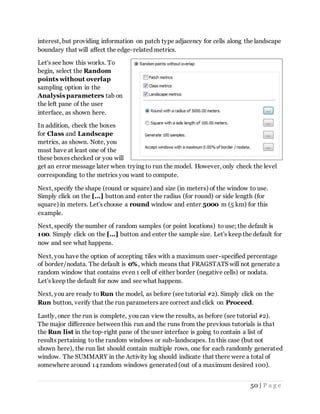 50 | P a g e
interest, but providing information on patch type adjacency for cells along the landscape
boundary that will affect the edge-related metrics.
Let's see how this works. To
begin, select the Random
points without overlap
sampling option in the
Analysis parameters tab on
the left pane of the user
interface, as shown here.
In addition, check the boxes
for Class and Landscape
metrics, as shown. Note, you
must have at least one of the
these boxes checked or you will
get an error message later when trying to run the model. However, only check the level
corresponding to the metrics you want to compute.
Next, specify the shape (round or square) and size (in meters) of the window to use.
Simply click on the [...] button and enter the radius (for round) or side length (for
square) in meters. Let's choose a round window and enter 5000 m (5 km) for this
example.
Next, specify the number of random samples (or point locations) to use; the default is
100. Simply click on the [...] button and enter the sample size. Let's keep the default for
now and see what happens.
Next, you have the option of accepting tiles with a maximum user-specified percentage
of border/nodata. The default is 0%, which means that FRAGSTATS will not generate a
random window that contains even 1 cell of either border (negative cells) or nodata.
Let's keep the default for now and see what happens.
Next, you are ready to Run the model, as before (see tutorial #2). Simply click on the
Run button, verify that the run parameters are correct and click on Proceed.
Lastly, once the run is complete, you can view the results, as before (see tutorial #2).
The major difference between this run and the runs from the previous tutorials is that
the Run list in the top-right pane of the user interface is going to contain a list of
results pertaining to the random windows or sub-landscapes. In this case (but not
shown here), the run list should contain multiple rows, one for each randomly generated
window. The SUMMARY in the Activity log should indicate that there were a total of
somewhere around 14 random windows generated (out of a maximum desired 100).
 