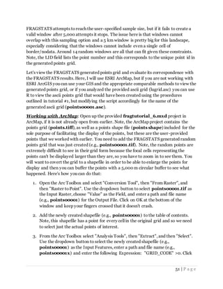 51 | P a g e
FRAGSTATS attempts toreach the user-specified sample size, but if it fails to create a
valid window after 5,000 attempts it stops. The issue here is that windows cannot
overlap with this sampling option and a 5 km window is pretty big for this landscape,
especially considering that the windows cannot include even a single cell of
border/nodata. Around 14 random windows are all that can fit given these constraints.
Note, the LID field lists the point number and this corresponds to the unique point id in
the generated points grid.
Let's view the FRAGSTATS generated points grid and evaluate its correspondence with
the FRAGSTATS results. Here, I will use ESRI ArcMap, but if you are not working with
ESRI ArcGIS you can use your GIS and the appropriate comparable methods to view the
generated points grid, or if you analyzed the provided ascii grid (lugrid.asc) you can use
R to view the ascii points grid that would have been created using the procedures
outlined in tutorial #1, but modifying the script accordingly for the name of the
generated ascii grid (points00001.asc).
Working with ArcMap: Open up the provided fragtutorial_6.mxd project in
ArcMap, if it is not already open from earlier. Note, the ArcMap project contains the
points grid (points.tiff), as well as a points shape file (points shape) included for the
sole purpose of facilitating the display of the points, but these are the user-provided
points that we worked with earlier. You need to add the FRAGSTATS generated random
points grid that was just created (e.g., points00001.tif). Note, the random points are
extremely difficult to see in their grid form because the focal cells representing the
points can't be displayed larger than they are, so you have to zoom in to see them. You
will want to covert the grid to a shapefile in order to be able to enlarge the points for
display and then you can buffer the points with a 5,000 m circular buffer to see what
happened. Here's how you can do that:
1. Open the Arc Toolbox and select "Conversion Tool", then "From Raster", and
then "Raster toPoint". Use the dropdown button to select points00001.tif as
the Input Raster, choose "Value" as the Field, and enter a path and file name
(e.g., points00001) for the Output File. Click on OK at the bottom of the
window and keep your fingers crossed that it doesn't crash.
2. Add the newly created shapefile (e.g., points00001) to the table of contents.
Note, this shapefile has a point for every cell in the original grid and so we need
to select just the actual points of interest.
3. From the Arc Toolbox select "Analysis Tools", then "Extract", and then "Select".
Use the dropdown button to select the newly created shapefile (e.g.,
points00001) as the Input Features, enter a path and file name (e.g.,
points00001x) and enter the following Expression: "GRID_CODE" >0. Click
 