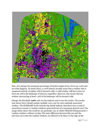53 | P a g e
Now, let's change the maximum percentage of border/nodata from 0% to say 100% and
see what happens. As noted above, a 100% doesn't actually mean that a window that is
composed entirely of nodata will be deemed valid. A valid window still has to have at
least one cell in the landscape of interest, regardless. However, this means that any
window intersecting at least 1 cell of the landscape will be deemed valid.
Change the threshold 100% and run the analysis and review the results. The run list
(not shown here) should contain multiple rows, one for each randomly generated
window. The SUMMARY in the Activity log should indicate that there were a total of
somewhere around 17 random windows generated (out of a maximum desired 100). The
image below shows the result for my particular run, in which FRAGSTATS generated 17
random windows without overlap. The main difference between this run and the
previous run is that the random windows are allowed to be closer to the edge of the
 