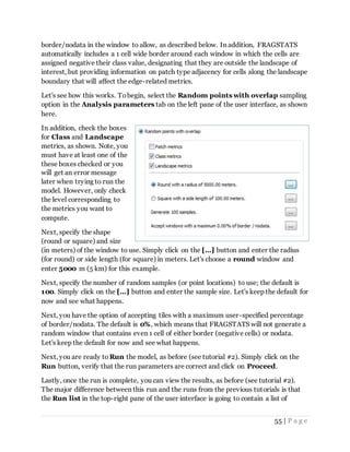 55 | P a g e
border/nodata in the window to allow, as described below. In addition, FRAGSTATS
automatically includes a 1 cell wide border around each window in which the cells are
assigned negative their class value, designating that they are outside the landscape of
interest, but providing information on patch type adjacency for cells along the landscape
boundary that will affect the edge-related metrics.
Let's see how this works. Tobegin, select the Random points with overlap sampling
option in the Analysis parameters tab on the left pane of the user interface, as shown
here.
In addition, check the boxes
for Class and Landscape
metrics, as shown. Note, you
must have at least one of the
these boxes checked or you
will get an error message
later when trying to run the
model. However, only check
the level corresponding to
the metrics you want to
compute.
Next, specify the shape
(round or square) and size
(in meters) of the window to use. Simply click on the [...] button and enter the radius
(for round) or side length (for square) in meters. Let's choose a round window and
enter 5000 m (5 km) for this example.
Next, specify the number of random samples (or point locations) to use; the default is
100. Simply click on the [...] button and enter the sample size. Let's keep the default for
now and see what happens.
Next, you have the option of accepting tiles with a maximum user-specified percentage
of border/nodata. The default is 0%, which means that FRAGSTATS will not generate a
random window that contains even 1 cell of either border (negative cells) or nodata.
Let's keep the default for now and see what happens.
Next, you are ready to Run the model, as before (see tutorial #2). Simply click on the
Run button, verify that the run parameters are correct and click on Proceed.
Lastly, once the run is complete, you can view the results, as before (see tutorial #2).
The major difference between this run and the runs from the previous tutorials is that
the Run list in the top-right pane of the user interface is going to contain a list of
 