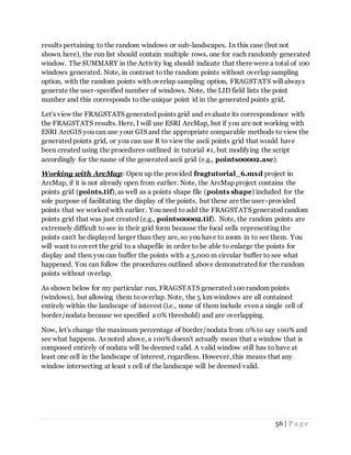 56 | P a g e
results pertaining to the random windows or sub-landscapes. In this case (but not
shown here), the run list should contain multiple rows, one for each randomly generated
window. The SUMMARY in the Activity log should indicate that there were a total of 100
windows generated. Note, in contrast to the random points without overlap sampling
option, with the random points with overlap sampling option, FRAGSTATS will always
generate the user-specified number of windows. Note, the LID field lists the point
number and this corresponds to the unique point id in the generated points grid.
Let's view the FRAGSTATS generated points grid and evaluate its correspondence with
the FRAGSTATS results. Here, I will use ESRI ArcMap, but if you are not working with
ESRI ArcGIS you can use your GIS and the appropriate comparable methods to view the
generated points grid, or you can use R to view the ascii points grid that would have
been created using the procedures outlined in tutorial #1, but modifying the script
accordingly for the name of the generated ascii grid (e.g., points00002.asc).
Working with ArcMap: Open up the provided fragtutorial_6.mxd project in
ArcMap, if it is not already open from earlier. Note, the ArcMap project contains the
points grid (points.tif), as well as a points shape file (points shape) included for the
sole purpose of facilitating the display of the points, but these are the user-provided
points that we worked with earlier. You need to add the FRAGSTATS generated random
points grid that was just created (e.g., points00002.tif). Note, the random points are
extremely difficult to see in their grid form because the focal cells representing the
points can't be displayed larger than they are, so you have to zoom in to see them. You
will want to covert the grid to a shapefile in order to be able to enlarge the points for
display and then you can buffer the points with a 5,000 m circular buffer to see what
happened. You can follow the procedures outlined above demonstrated for the random
points without overlap.
As shown below for my particular run, FRAGSTATS generated 100 random points
(windows), but allowing them to overlap. Note, the 5 km windows are all contained
entirely within the landscape of interest (i.e., none of them include even a single cell of
border/nodata because we specified a 0% threshold) and are overlapping.
Now, let's change the maximum percentage of border/nodata from 0% to say 100% and
see what happens. As noted above, a 100% doesn't actually mean that a window that is
composed entirely of nodata will be deemed valid. A valid window still has to have at
least one cell in the landscape of interest, regardless. However, this means that any
window intersecting at least 1 cell of the landscape will be deemed valid.
 