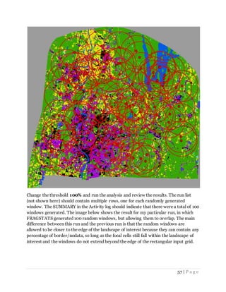 57 | P a g e
Change the threshold 100% and run the analysis and review the results. The run list
(not shown here) should contain multiple rows, one for each randomly generated
window. The SUMMARY in the Activity log should indicate that there were a total of 100
windows generated. The image below shows the result for my particular run, in which
FRAGSTATS generated 100 random windows, but allowing them to overlap. The main
difference between this run and the previous run is that the random windows are
allowed to be closer to the edge of the landscape of interest because they can contain any
percentage of border/nodata, so long as the focal cells still fall within the landscape of
interest and the windows do not extend beyond the edge of the rectangular input grid.
 