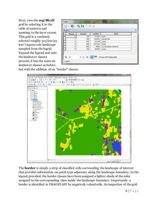 6 | P a g e
Next, view the reg78b.tif
grid by selecting it in the
table of contexts and
zooming to the layer extent.
This grid is a randomly
selected roughly 5x5 km (25
km2 ) square sub-landscape
sampled from the lugrid.
Expand the legend and note
the landcover classes
present; it has the same six
landcover classes as before,
but with the addition of six "border" classes.
The border is simply a strip of classified cells surrounding the landscape of interest
that provides information on patch type adjacency along the landscape boundary. In the
legend provided, the border classes have been assigned a lighter shade of the color
assigned to the corresponding class inside the landscape boundary. Importantly, a
border is identified in FRAGSTAST by negatively valued cells. An inspection of the grid
 