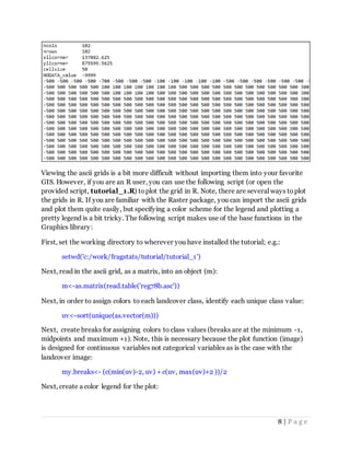 8 | P a g e
Viewing the ascii grids is a bit more difficult without importing them into your favorite
GIS. However, if you are an R user, you can use the following script (or open the
provided script, tutorial_1.R) toplot the grid in R. Note, there are several ways toplot
the grids in R. If you are familiar with the Raster package, you can import the ascii grids
and plot them quite easily, but specifying a color scheme for the legend and plotting a
pretty legend is a bit tricky. The following script makes use of the base functions in the
Graphics library:
First, set the working directory to wherever you have installed the tutorial; e.g.:
setwd('c:/work/fragstats/tutorial/tutorial_1')
Next, read in the ascii grid, as a matrix, into an object (m):
m<-as.matrix(read.table('reg78b.asc'))
Next, in order to assign colors to each landcover class, identify each unique class value:
uv<-sort(unique(as.vector(m)))
Next, create breaks for assigning colors to class values (breaks are at the minimum -1,
midpoints and maximum +1). Note, this is necessary because the plot function (image)
is designed for continuous variables not categorical variables as is the case with the
landcover image:
my.breaks<- (c(min(uv)-2, uv) + c(uv, max(uv)+2 ))/2
Next, create a color legend for the plot:
 