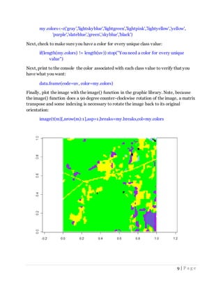 9 | P a g e
my.colors<-c('gray','lightskyblue','lightgreen','lightpink','lightyellow','yellow',
'purple','slateblue','green','skyblue','black')
Next, check to make sure you have a color for every unique class value:
if(length(my.colors) != length(uv)) stop("You need a color for every unique
value")
Next, print to the console the color associated with each class value to verify that you
have what you want:
data.frame(code=uv, color=my.colors)
Finally, plot the image with the image() function in the graphic library. Note, because
the image() function does a 90 degree counter-clockwise rotation of the image, a matrix
transpose and some indexing is necessary to rotate the image back to its original
orientation:
image(t(m)[,nrow(m):1],asp=1,breaks=my.breaks,col=my.colors
 