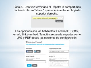 Paso 8.- Una vez terminado el Popplet lo compartimos
haciendo clic en "share " que se encuentra en la parte
superior derecha.
Las opciones son las habituales: Facebook, Twitter,
email, link y embed. También se puede exportar como
JPG y PDF desde las opciones de configuración.
 