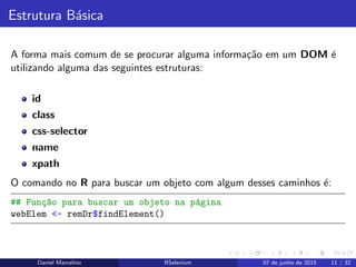 Estrutura B´asica
A forma mais comum de se procurar alguma informa¸c˜ao em um DOM ´e
utilizando alguma das seguintes estruturas:
id
class
css-selector
name
xpath
O comando no R para buscar um objeto com algum desses caminhos ´e:
## Fun¸c~ao para buscar um objeto na p´agina
webElem <- remDr$findElement()
Daniel Marcelino RSelenium 07 de junho de 2015 11 / 32
 