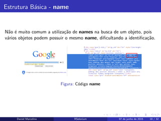 Estrutura B´asica - name
N˜ao ´e muito comum a utiliza¸c˜ao de names na busca de um objeto, pois
v´arios objetos podem possuir o mesmo name, diﬁcultando a identiﬁca¸c˜ao.
Figura: C´odigo name
Daniel Marcelino RSelenium 07 de junho de 2015 18 / 32
 