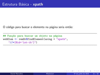 Estrutura B´asica - xpath
O c´odigo para buscar o elemento na p´agina seria ent˜ao:
## Fun¸c~ao para buscar um objeto na p´agina
webElem <- remDr$findElement(using = "xpath",
"//*[@id=’lst-ib’]")
Daniel Marcelino RSelenium 07 de junho de 2015 21 / 32
 
