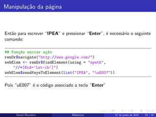 Manipula¸c˜ao da p´agina
Ent˜ao para escrever “IPEA” e pressionar “Enter”, ´e necess´ario o seguinte
comando:
## Fun¸c~ao enviar a¸c~ao
remDr$navigate("http://www.google.com/")
webElem <- remDr$findElement(using = "xpath",
"//*[@id=’lst-ib’]")
webElem$sendKeysToElement(list("IPEA", "uE007"))
Pois “uE007” ´e o c´odigo associado a tecla “Enter”
Daniel Marcelino RSelenium 07 de junho de 2015 25 / 32
 