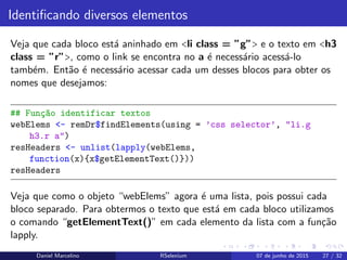 Identiﬁcando diversos elementos
Veja que cada bloco est´a aninhado em <li class = ”g”> e o texto em <h3
class = ”r”>, como o link se encontra no a ´e necess´ario acess´a-lo
tamb´em. Ent˜ao ´e necess´ario acessar cada um desses blocos para obter os
nomes que desejamos:
## Fun¸c~ao identificar textos
webElems <- remDr$findElements(using = ’css selector’, "li.g
h3.r a")
resHeaders <- unlist(lapply(webElems,
function(x){x$getElementText()}))
resHeaders
Veja que como o objeto “webElems” agora ´e uma lista, pois possui cada
bloco separado. Para obtermos o texto que est´a em cada bloco utilizamos
o comando “getElementText()” em cada elemento da lista com a fun¸c˜ao
lapply.
Daniel Marcelino RSelenium 07 de junho de 2015 27 / 32
 