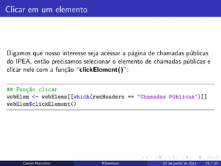 Clicar em um elemento
Digamos que nosso interesse seja acessar a p´agina de chamadas p´ublicas
do IPEA, ent˜ao precisamos selecionar o elemento de chamadas p´ublicas e
clicar nele com a fun¸c˜ao “clickElement()”:
## Fun¸c~ao clicar
webElem <- webElems[[which(resHeaders == "Chamadas P´ublicas")]]
webElem$clickElement()
Daniel Marcelino RSelenium 07 de junho de 2015 29 / 32
 
